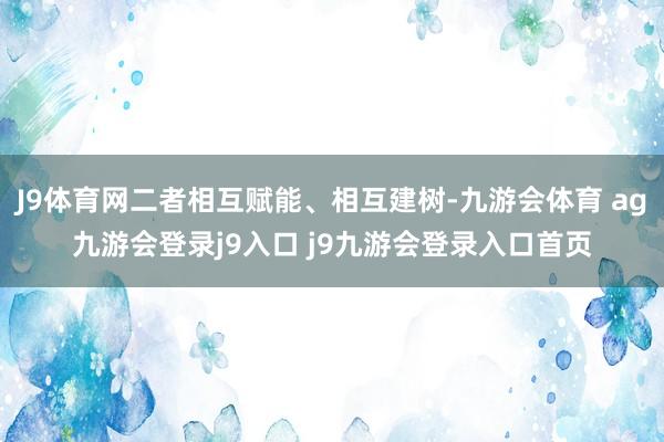 J9体育网二者相互赋能、相互建树-九游会体育 ag九游会登录j9入口 j9九游会登录入口首页