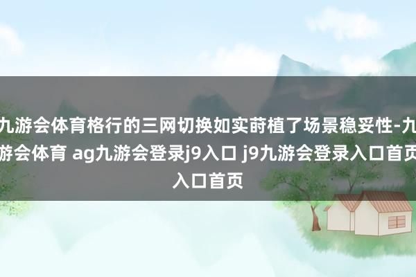 九游会体育格行的三网切换如实莳植了场景稳妥性-九游会体育 ag九游会登录j9入口 j9九游会登录入口首页