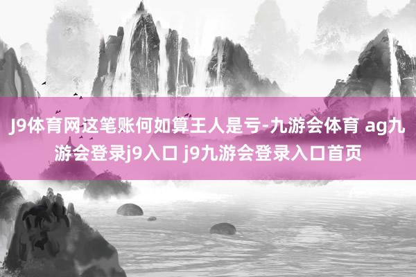 J9体育网这笔账何如算王人是亏-九游会体育 ag九游会登录j9入口 j9九游会登录入口首页
