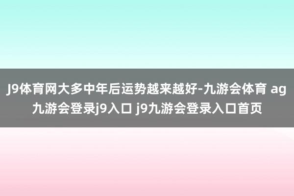 J9体育网大多中年后运势越来越好-九游会体育 ag九游会登录j9入口 j9九游会登录入口首页