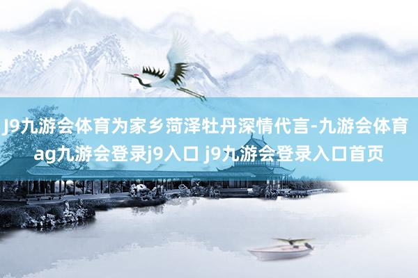 J9九游会体育为家乡菏泽牡丹深情代言-九游会体育 ag九游会登录j9入口 j9九游会登录入口首页