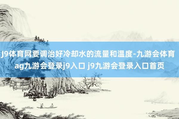J9体育网要调治好冷却水的流量和温度-九游会体育 ag九游会登录j9入口 j9九游会登录入口首页
