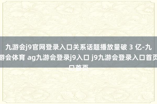九游会j9官网登录入口关系话题播放量破 3 亿-九游会体育 ag九游会登录j9入口 j9九游会登录入口首页