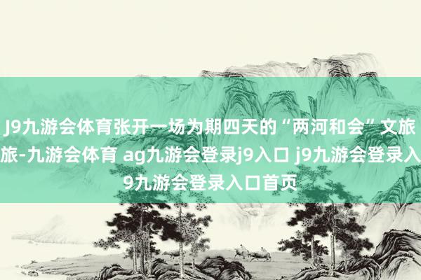J9九游会体育张开一场为期四天的“两河和会”文旅走访之旅-九游会体育 ag九游会登录j9入口 j9九游会登录入口首页