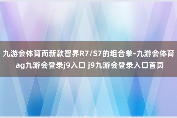 九游会体育而新款智界R7/S7的组合拳-九游会体育 ag九游会登录j9入口 j9九游会登录入口首页