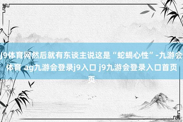 J9体育网然后就有东谈主说这是“蛇蝎心性”-九游会体育 ag九游会登录j9入口 j9九游会登录入口首页