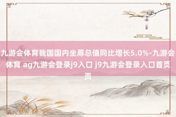 九游会体育我国国内坐蓐总值同比增长5.0%-九游会体育 ag九游会登录j9入口 j9九游会登录入口首页