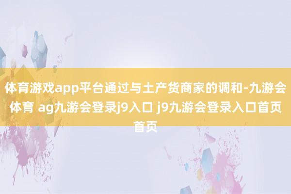 体育游戏app平台通过与土产货商家的调和-九游会体育 ag九游会登录j9入口 j9九游会登录入口首页