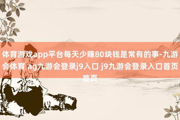 体育游戏app平台每天少赚80块钱是常有的事-九游会体育 ag九游会登录j9入口 j9九游会登录入口首页