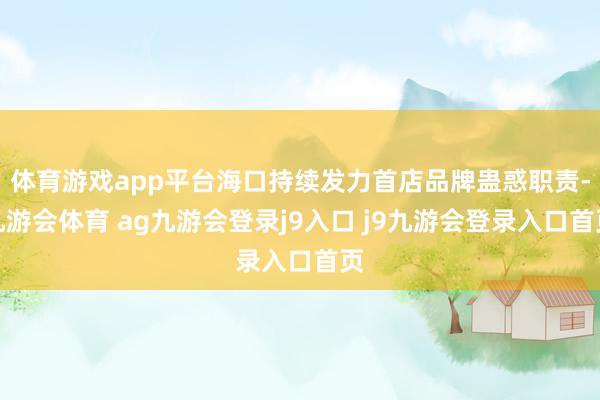 体育游戏app平台海口持续发力首店品牌蛊惑职责-九游会体育 ag九游会登录j9入口 j9九游会登录入口首页
