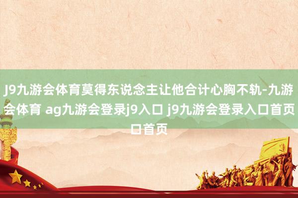 J9九游会体育莫得东说念主让他合计心胸不轨-九游会体育 ag九游会登录j9入口 j9九游会登录入口首页