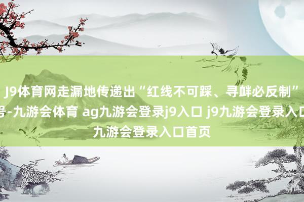 J9体育网走漏地传递出“红线不可踩、寻衅必反制”的信号-九游会体育 ag九游会登录j9入口 j9九游会登录入口首页