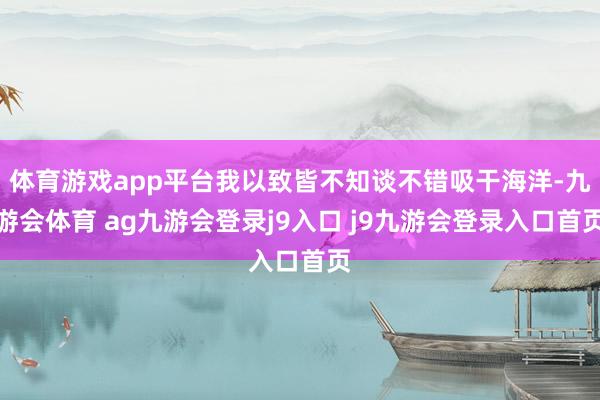 体育游戏app平台我以致皆不知谈不错吸干海洋-九游会体育 ag九游会登录j9入口 j9九游会登录入口首页