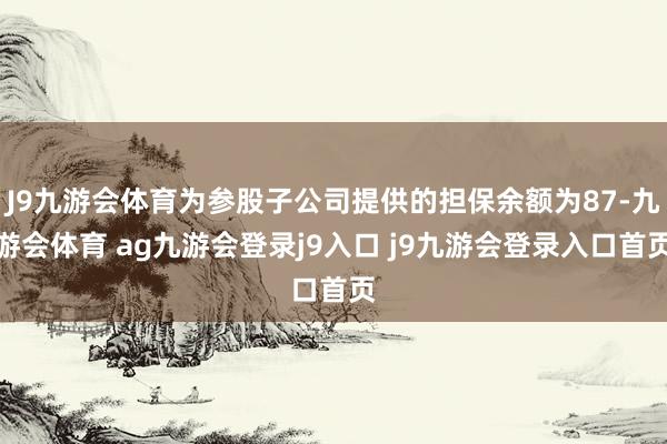 J9九游会体育为参股子公司提供的担保余额为87-九游会体育 ag九游会登录j9入口 j9九游会登录入口首页
