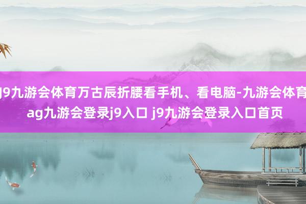 J9九游会体育万古辰折腰看手机、看电脑-九游会体育 ag九游会登录j9入口 j9九游会登录入口首页