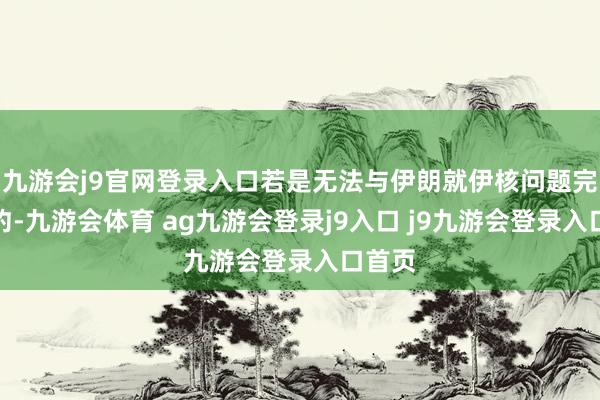 九游会j9官网登录入口若是无法与伊朗就伊核问题完了契约-九游会体育 ag九游会登录j9入口 j9九游会登录入口首页