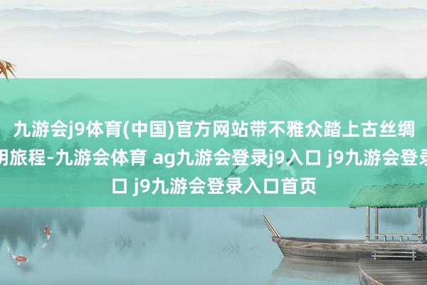 九游会j9体育(中国)官方网站带不雅众踏上古丝绸之路的高明旅程-九游会体育 ag九游会登录j9入口 j9九游会登录入口首页