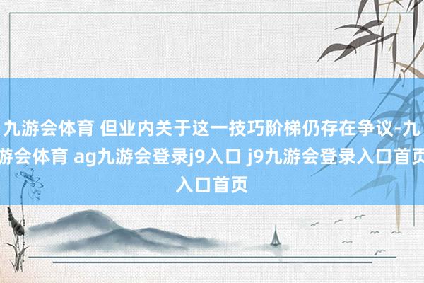 九游会体育 但业内关于这一技巧阶梯仍存在争议-九游会体育 ag九游会登录j9入口 j9九游会登录入口首页