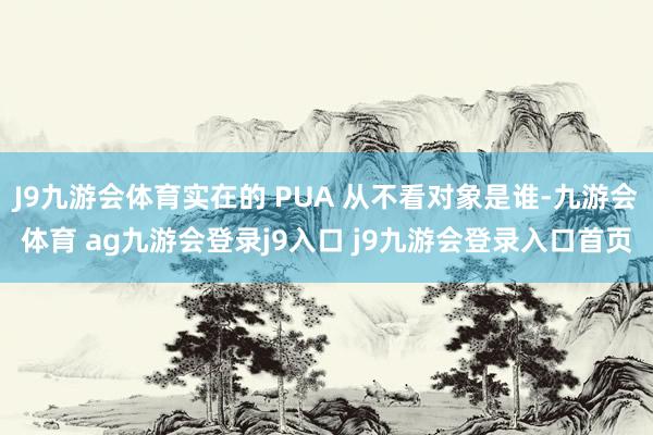J9九游会体育实在的 PUA 从不看对象是谁-九游会体育 ag九游会登录j9入口 j9九游会登录入口首页
