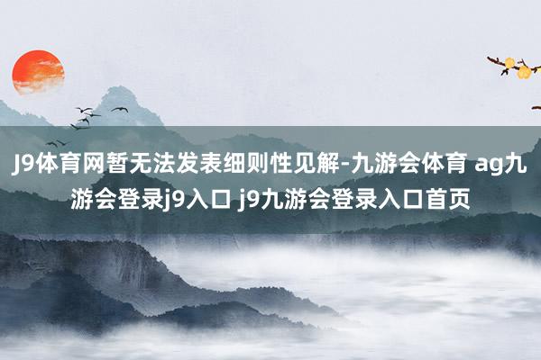 J9体育网暂无法发表细则性见解-九游会体育 ag九游会登录j9入口 j9九游会登录入口首页