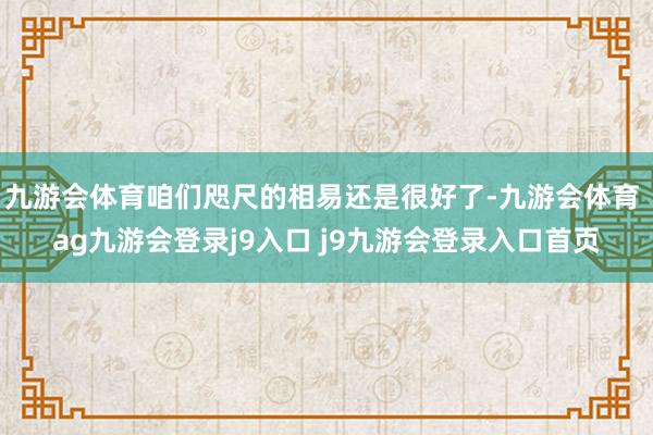 九游会体育咱们咫尺的相易还是很好了-九游会体育 ag九游会登录j9入口 j9九游会登录入口首页