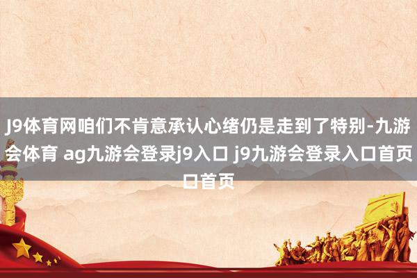 J9体育网咱们不肯意承认心绪仍是走到了特别-九游会体育 ag九游会登录j9入口 j9九游会登录入口首页