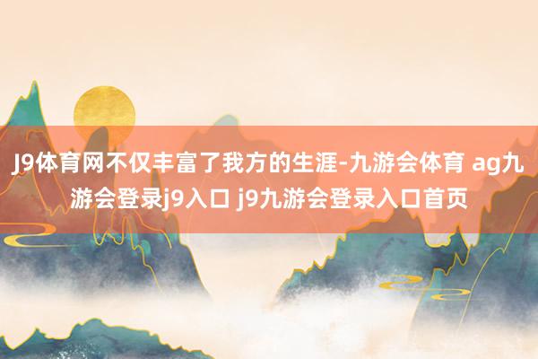 J9体育网不仅丰富了我方的生涯-九游会体育 ag九游会登录j9入口 j9九游会登录入口首页