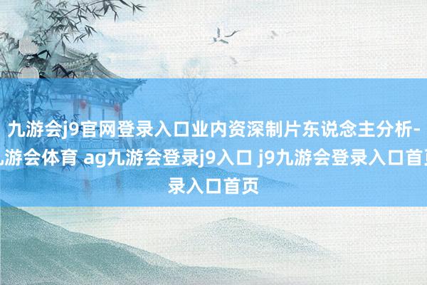 九游会j9官网登录入口业内资深制片东说念主分析-九游会体育 ag九游会登录j9入口 j9九游会登录入口首页