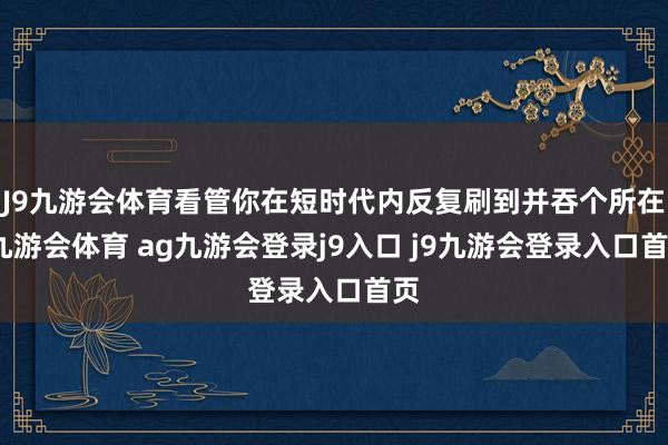 J9九游会体育看管你在短时代内反复刷到并吞个所在-九游会体育 ag九游会登录j9入口 j9九游会登录入口首页