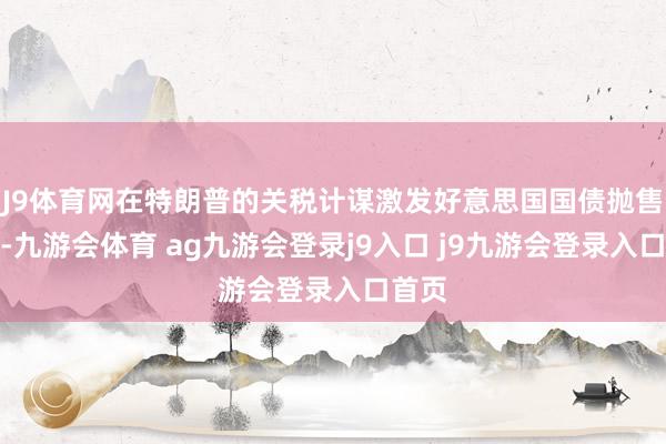 J9体育网在特朗普的关税计谋激发好意思国国债抛售之后-九游会体育 ag九游会登录j9入口 j9九游会登录入口首页