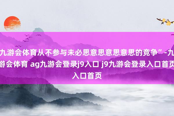九游会体育从不参与未必思意思意思意思的竞争”-九游会体育 ag九游会登录j9入口 j9九游会登录入口首页