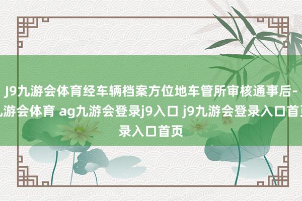 J9九游会体育经车辆档案方位地车管所审核通事后-九游会体育 ag九游会登录j9入口 j9九游会登录入口首页