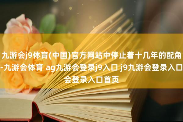 九游会j9体育(中国)官方网站中停止着十几年的配角生存-九游会体育 ag九游会登录j9入口 j9九游会登录入口首页