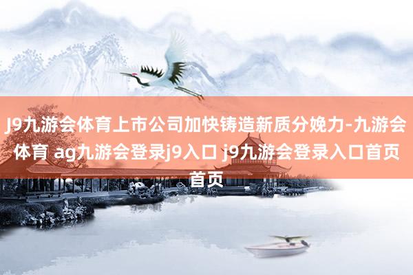 J9九游会体育上市公司加快铸造新质分娩力-九游会体育 ag九游会登录j9入口 j9九游会登录入口首页