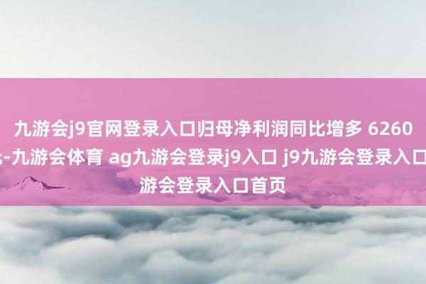 九游会j9官网登录入口归母净利润同比增多 6260 万元-九游会体育 ag九游会登录j9入口 j9九游会登录入口首页