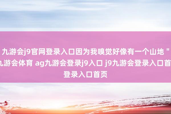 九游会j9官网登录入口因为我嗅觉好像有一个山地"-九游会体育 ag九游会登录j9入口 j9九游会登录入口首页