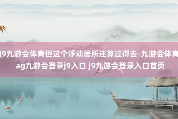 J9九游会体育但这个浮动居所还算过得去-九游会体育 ag九游会登录j9入口 j9九游会登录入口首页