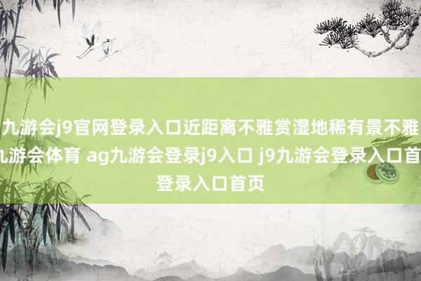 九游会j9官网登录入口近距离不雅赏湿地稀有景不雅-九游会体育 ag九游会登录j9入口 j9九游会登录入口首页