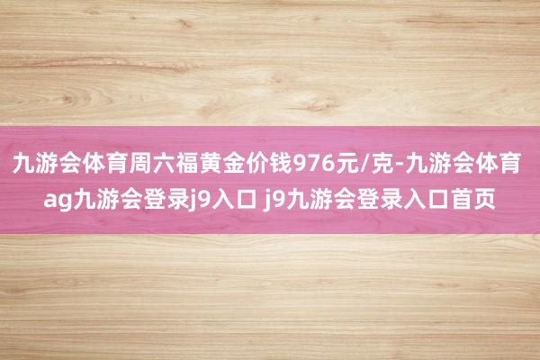 九游会体育周六福黄金价钱976元/克-九游会体育 ag九游会登录j9入口 j9九游会登录入口首页