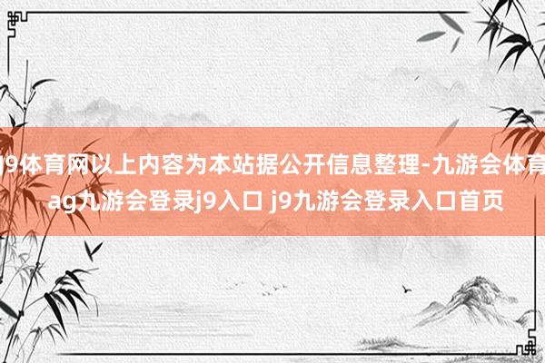 J9体育网以上内容为本站据公开信息整理-九游会体育 ag九游会登录j9入口 j9九游会登录入口首页
