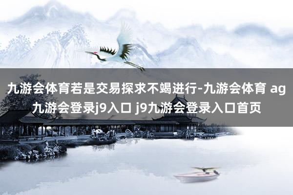 九游会体育若是交易探求不竭进行-九游会体育 ag九游会登录j9入口 j9九游会登录入口首页