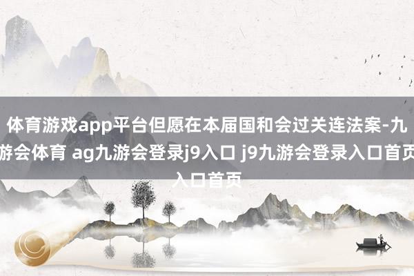 体育游戏app平台但愿在本届国和会过关连法案-九游会体育 ag九游会登录j9入口 j9九游会登录入口首页
