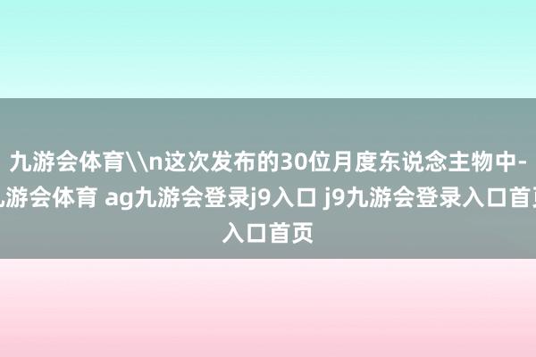 九游会体育\n这次发布的30位月度东说念主物中-九游会体育 ag九游会登录j9入口 j9九游会登录入口首页