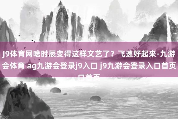 J9体育网啥时辰变得这样文艺了？飞速好起来-九游会体育 ag九游会登录j9入口 j9九游会登录入口首页