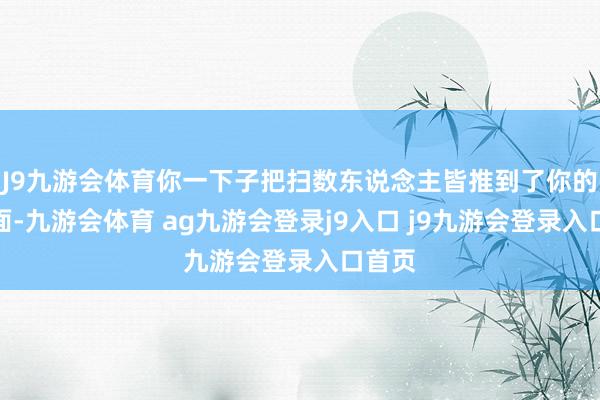 J9九游会体育你一下子把扫数东说念主皆推到了你的对立面-九游会体育 ag九游会登录j9入口 j9九游会登录入口首页