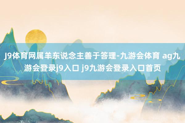 J9体育网属羊东说念主善于答理-九游会体育 ag九游会登录j9入口 j9九游会登录入口首页