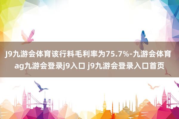 J9九游会体育该行料毛利率为75.7%-九游会体育 ag九游会登录j9入口 j9九游会登录入口首页