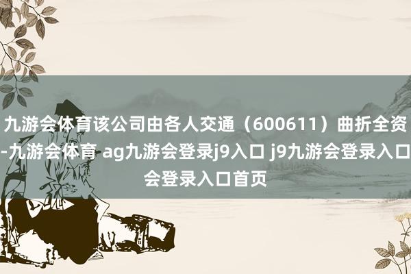 九游会体育该公司由各人交通（600611）曲折全资抓股-九游会体育 ag九游会登录j9入口 j9九游会登录入口首页