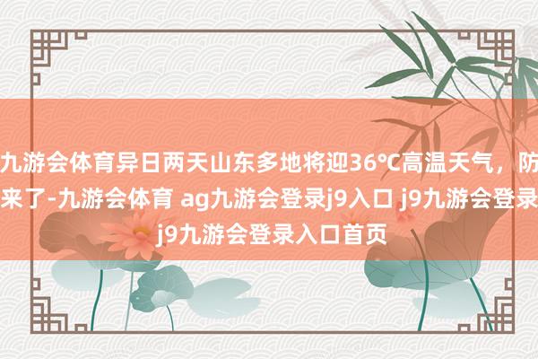九游会体育异日两天山东多地将迎36℃高温天气，防暑小贴士来了-九游会体育 ag九游会登录j9入口 j9九游会登录入口首页