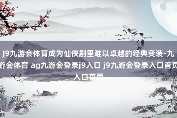 J9九游会体育成为仙侠剧里难以卓越的经典变装-九游会体育 ag九游会登录j9入口 j9九游会登录入口首页
